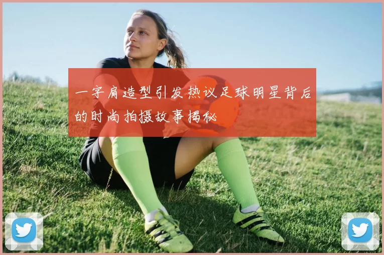 一字肩造型引发热议足球明星背后的时尚拍摄故事揭秘