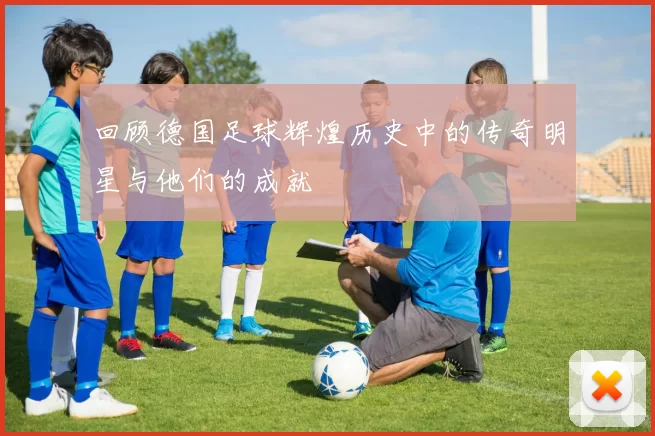 回顾德国足球辉煌历史中的传奇明星与他们的成就