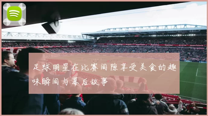 足球明星在比赛间隙享受美食的趣味瞬间与幕后故事