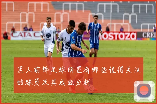 黑人前锋足球明星有哪些值得关注的球员及其成就分析