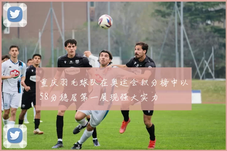重庆羽毛球队在奥运会积分榜中以58分稳居第一展现强大实力