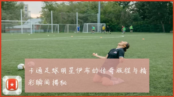 卡通足球明星伊布的传奇旅程与精彩瞬间揭秘