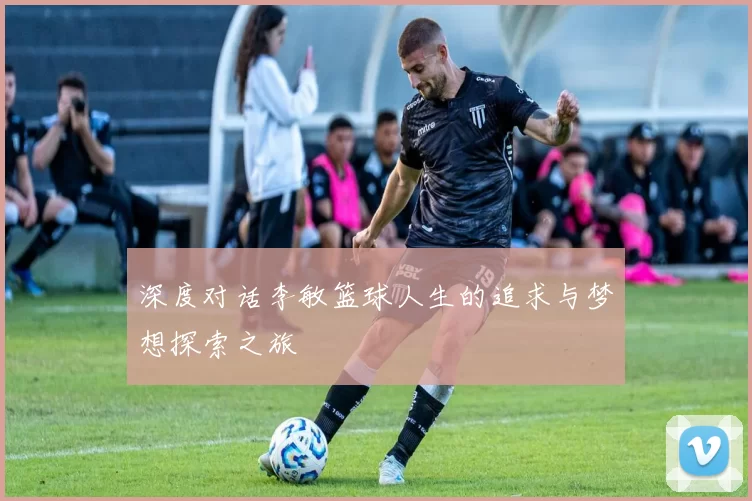 深度对话李敏篮球人生的追求与梦想探索之旅