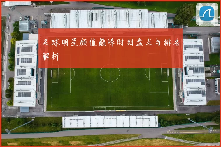 足球明星颜值巅峰时刻盘点与排名解析