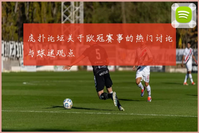 虎扑论坛关于欧冠赛事的热门讨论与球迷观点
