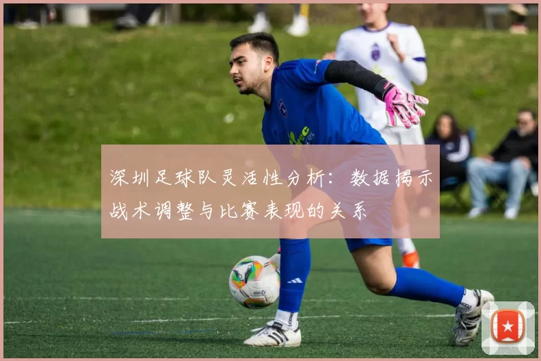 深圳足球队灵活性分析：数据揭示战术调整与比赛表现的关系