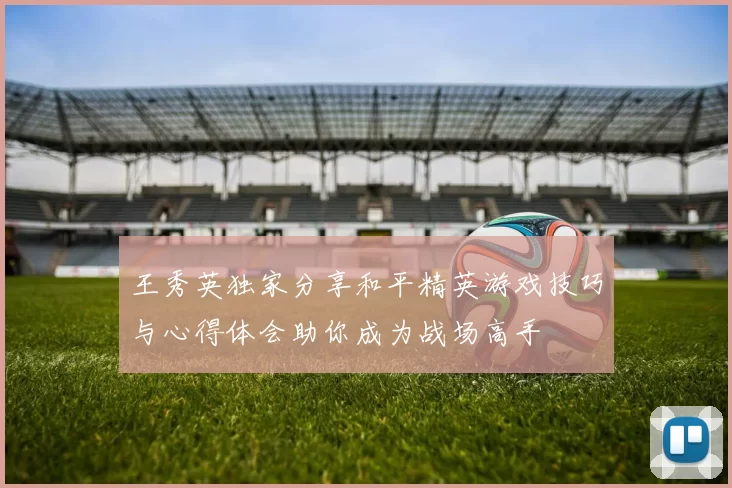 王秀英独家分享和平精英游戏技巧与心得体会助你成为战场高手