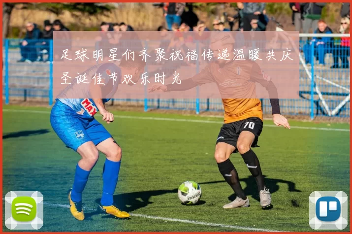 足球明星们齐聚祝福传递温暖共庆圣诞佳节欢乐时光