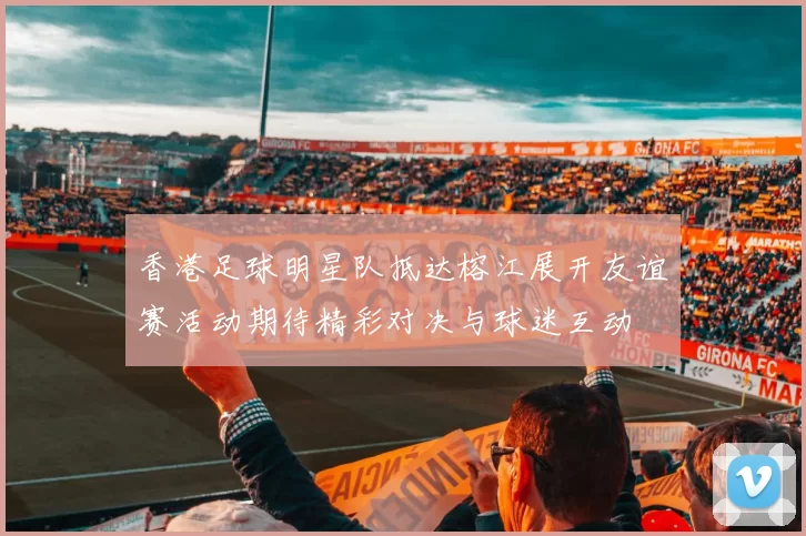 香港足球明星队抵达榕江展开友谊赛活动期待精彩对决与球迷互动