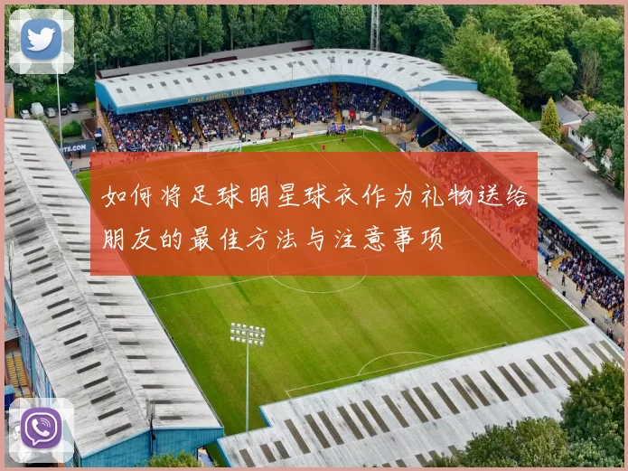 如何将足球明星球衣作为礼物送给朋友的最佳方法与注意事项