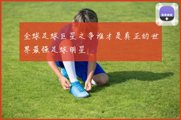 全球足球巨星之争谁才是真正的世界最强足球明星