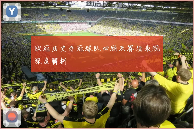 欧冠历史夺冠球队回顾及赛场表现深度解析