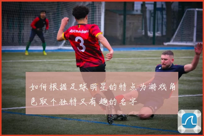 如何根据足球明星的特点为游戏角色取个独特又有趣的名字