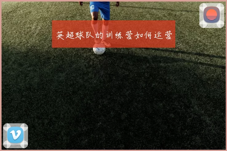 英超球队的训练营如何运营
