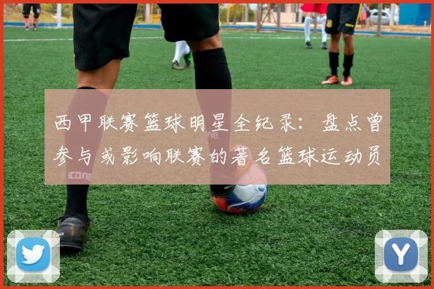 西甲联赛篮球明星全纪录：盘点曾参与或影响联赛的著名篮球运动员