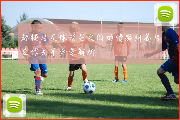 超模与足球明星之间的情感纠葛与合作关系全景解析