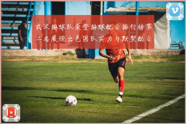 武汉排球队荣登排球配合排行榜第二名展现出色团队实力与默契配合
