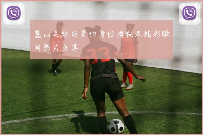 麓山足球明星的身份揭秘及精彩瞬间图片分享
