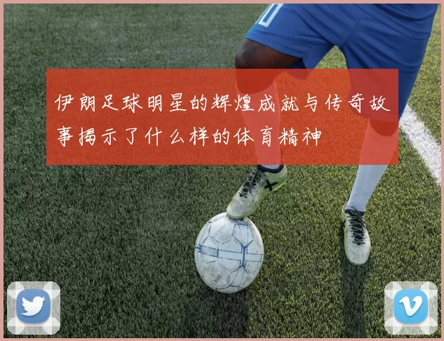 伊朗足球明星的辉煌成就与传奇故事揭示了什么样的体育精神