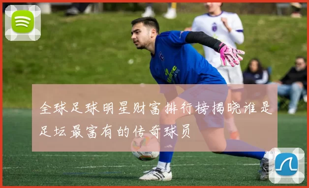 全球足球明星财富排行榜揭晓谁是足坛最富有的传奇球员