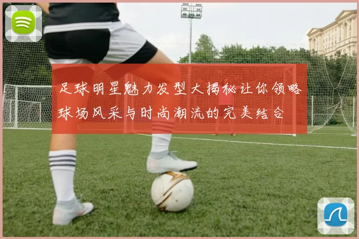 足球明星魅力发型大揭秘让你领略球场风采与时尚潮流的完美结合