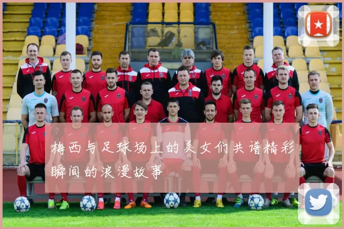 梅西与足球场上的美女们共谱精彩瞬间的浪漫故事