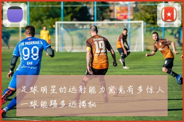 足球明星的远射能力究竟有多惊人一球能踢多远揭秘