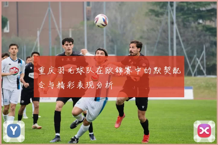 重庆羽毛球队在欧锦赛中的默契配合与精彩表现分析