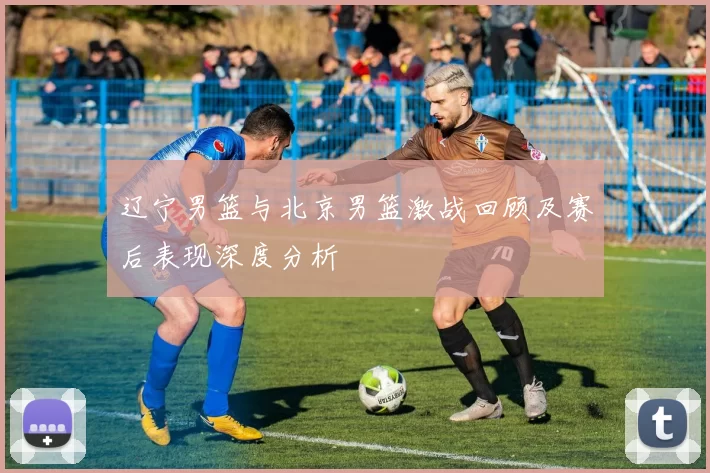 辽宁男篮与北京男篮激战回顾及赛后表现深度分析