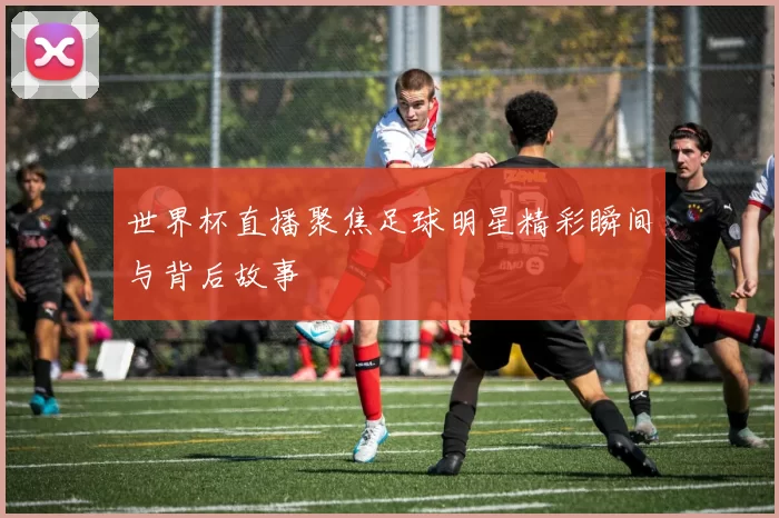 世界杯直播聚焦足球明星精彩瞬间与背后故事