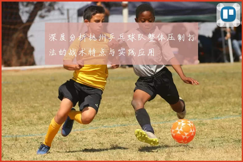 深度分析杭州乒乓球队整体压制打法的战术特点与实践应用