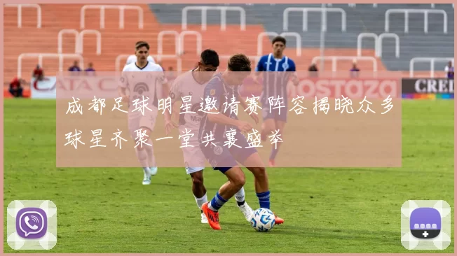 成都足球明星邀请赛阵容揭晓众多球星齐聚一堂共襄盛举