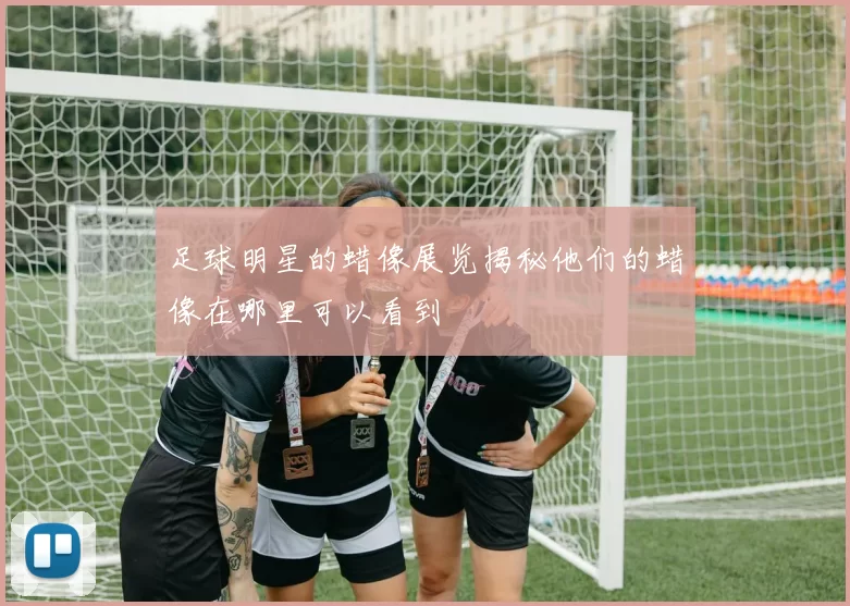 足球明星的蜡像展览揭秘他们的蜡像在哪里可以看到