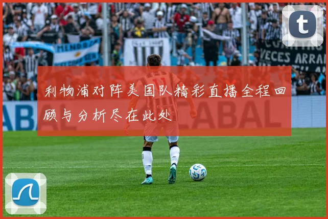 利物浦对阵美国队精彩直播全程回顾与分析尽在此处