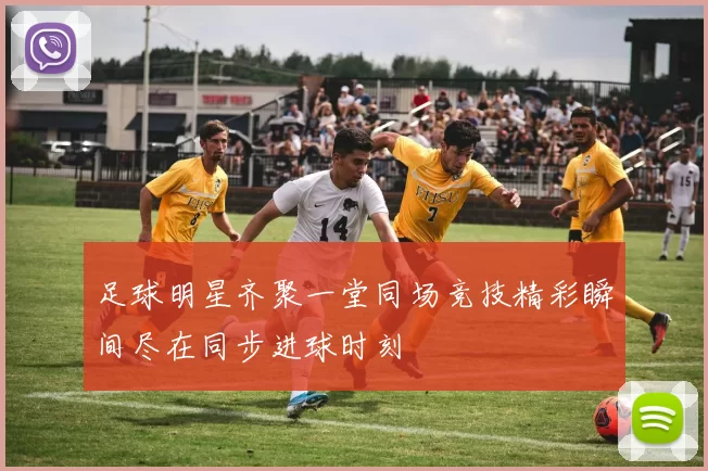 足球明星齐聚一堂同场竞技精彩瞬间尽在同步进球时刻