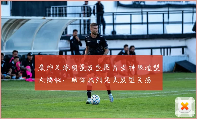 最帅足球明星发型图片女神级造型大揭秘，助你找到完美发型灵感