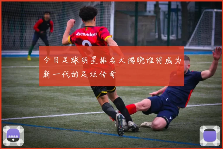 今日足球明星排名大揭晓谁将成为新一代的足坛传奇