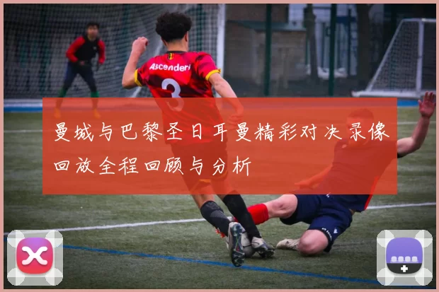 曼城与巴黎圣日耳曼精彩对决录像回放全程回顾与分析